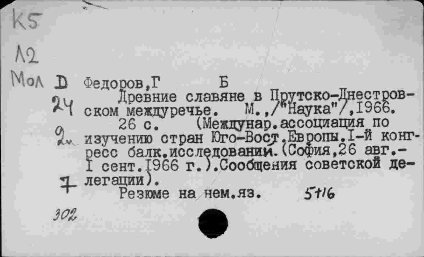 ﻿

МоД

Федоров,? Б
Древние славяне в Прутско-Днестров-ском междуречье. М.,/вНаука”/,1966.
26 с. (Междунар.ассоциация по изучению стран Юго-Восу.Европы.1-й конгресс балк.исследовании. (София,26 авг.-1 сент.1966 г.).Сообщения советской делегации).
Резюме на нем.яз.	5'+/G
